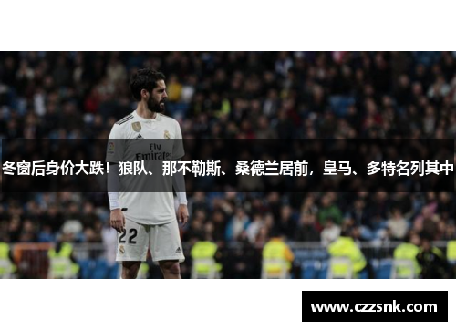 冬窗后身价大跌！狼队、那不勒斯、桑德兰居前，皇马、多特名列其中