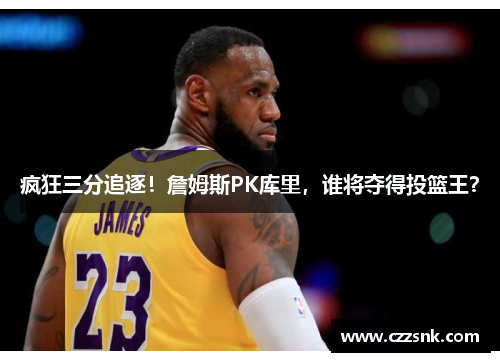 疯狂三分追逐！詹姆斯PK库里，谁将夺得投篮王？
